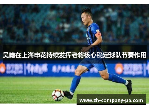 吴曦在上海申花持续发挥老将核心稳定球队节奏作用 吴曦在上海申花持续发挥老将核心稳定球队节奏作用