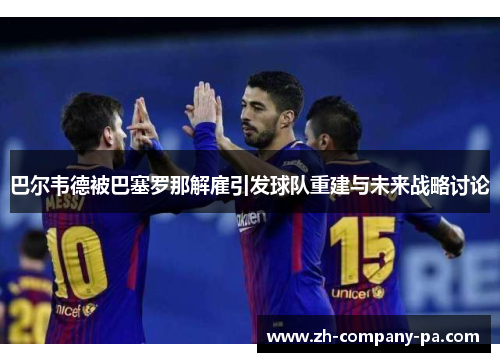 巴尔韦德被巴塞罗那解雇引发球队重建与未来战略讨论