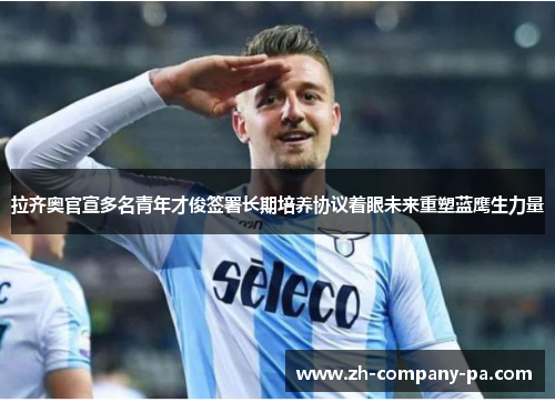 拉齐奥官宣多名青年才俊签署长期培养协议着眼未来重塑蓝鹰生力量 拉齐奥官宣多名青年才俊签署长期培养协议着眼未来重塑蓝鹰生力量